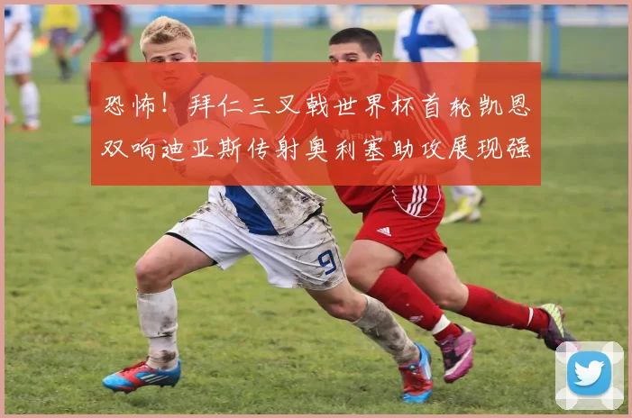 恐怖！拜仁三叉戟世界杯首轮凯恩双响迪亚斯传射奥利塞助攻展现强大实力