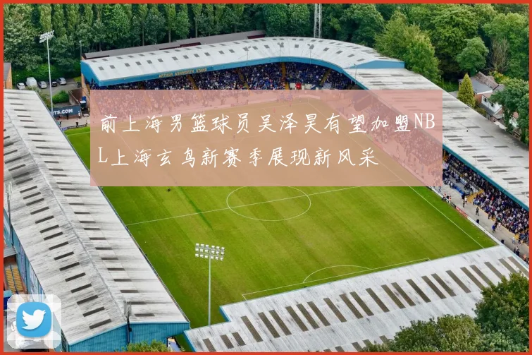 前上海男篮球员吴泽昊有望加盟NBL上海玄鸟新赛季展现新风采
