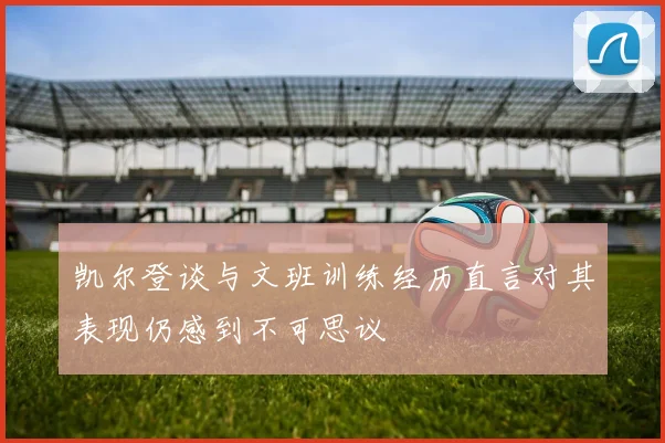 凯尔登谈与文班训练经历直言对其表现仍感到不可思议